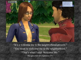 “It’s a welcome me to the neighborhood present.”
“You mean to welcome me to the neighborhood.”
“That’s what I said- Welcome Me.”
She gave him an expensive TV.
 