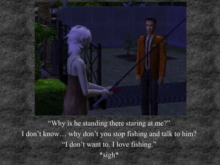 “Why is he standing there staring at me?”
I don’t know… why don’t you stop fishing and talk to him?
“I don’t want to. I love fishing.”
*sigh*
 