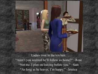 Ladies time in the kitchen.
“Aren’t you worried he’ll follow us home?” –Rose
“Not me. I plan on leaving before you.” –Sam
“As long as he leaves, I’m happy.” –Jessica
 