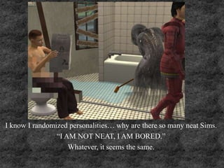 I know I randomized personalities… why are there so many neat Sims.
“I AM NOT NEAT, I AM BORED.”
Whatever, it seems the same.
 