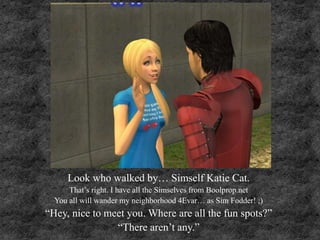 Look who walked by… Simself Katie Cat.
That’s right. I have all the Simselves from Boolprop.net
You all will wander my neighborhood 4Evar… as Sim Fodder! ;)
“Hey, nice to meet you. Where are all the fun spots?”
“There aren’t any.”
 