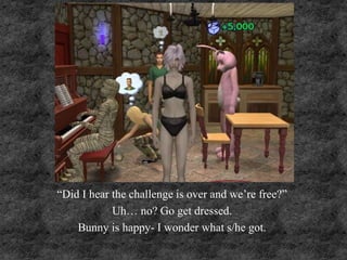 “Did I hear the challenge is over and we’re free?”
Uh… no? Go get dressed.
Bunny is happy- I wonder what s/he got.
 