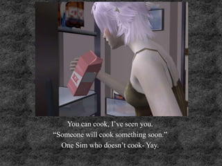 You can cook, I’ve seen you.
“Someone will cook something soon.”
One Sim who doesn’t cook- Yay.
 