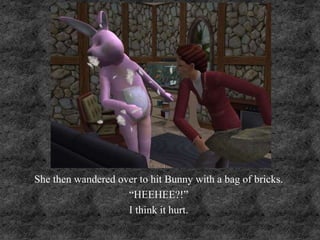 She then wandered over to hit Bunny with a bag of bricks.
“HEEHEE?!”
I think it hurt.
 