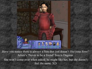 Have you notice there is always a Sim that just doesn’t like your Sims?
Julien’s ‘Never to be a friend’ Sim is Dagmar.
She won’t come over when asked; he might like her, but she doesn’t
feel the same. XD
 
