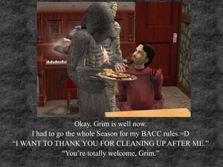 Okay, Grim is well now.
I had to go the whole Season for my BACC rules.=D
“I WANT TO THANK YOU FOR CLEANING UP AFTER ME.”
“You’re totally welcome, Grim.”
 