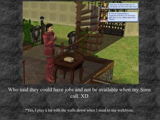 Who said they could have jobs and not be available when my Sims
call. XD
*Yes, I play a lot with the walls down when I need to see walkbyes.
 