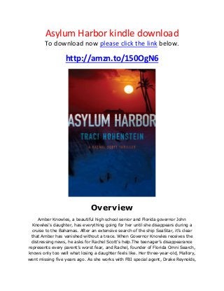 Asylum Harbor kindle download
To download now please click the link below.
http://amzn.to/150OgN6
Overview
Amber Knowles, a beautiful high school senior and Florida governor John
Knowles’s daughter, has everything going for her until she disappears during a
cruise to the Bahamas. After an extensive search of the ship SeaStar, it’s clear
that Amber has vanished without a trace. When Governor Knowles receives the
distressing news, he asks for Rachel Scott’s help.The teenager’s disappearance
represents every parent’s worst fear, and Rachel, founder of Florida Omni Search,
knows only too well what losing a daughter feels like. Her three-year-old, Mallory,
went missing five years ago. As she works with FBI special agent, Drake Reynolds,
 
