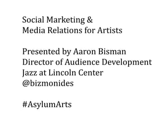 Social Marketing &
Media Relations for Artists
Presented by Aaron Bisman
Director of Audience Development
Jazz at Lincoln Center
@bizmonides
#AsylumArts
 
