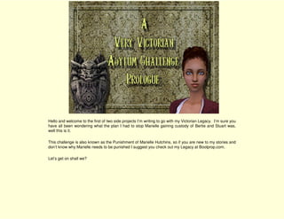 Hello and welcome to the first of two side projects I’m writing to go with my Victorian Legacy. I’m sure you
have all been wondering what the plan I had to stop Marielle gaining custody of Bertie and Stuart was,
well this is it.

This challenge is also known as the Punishment of Marielle Hutchins, so if you are new to my stories and
don’t know why Marielle needs to be punished I suggest you check out my Legacy at Boolprop.com.

Let’s get on shall we?
 