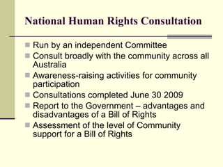 National Human Rights Consultation Run by an independent Committee Consult broadly with the community across all Australia Awareness-raising activities for community participation Consultations completed June 30 2009 Report to the Government – advantages and disadvantages of a Bill of Rights Assessment of the level of Community support for a Bill of Rights 