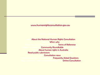 Website www.humanrightsconsultation.gov.au   On this website you can: Learn  About the National Human Rights Consultation   Find out  Who's who   Read the Consultation Committee’s  Terms of Reference   Register to attend a  Community Roundtable  session near you  Learn  About human rights in Australia   Read public submissions  other people have made  Get  Consultation news   Find the answers you need in our  Frequently Asked Questions   NEW! Share your views by participating in an  Online Consultation 