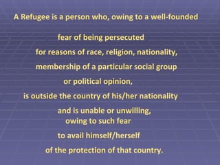 A Refugee is a person who, owing to a well-founded fear of being persecuted for reasons of race, religion, nationality, membership of a particular social group   or political opinion, is outside the country of his/her nationality and is unable or unwilling,   owing to such fear to avail himself/herself    of the protection of that country. 