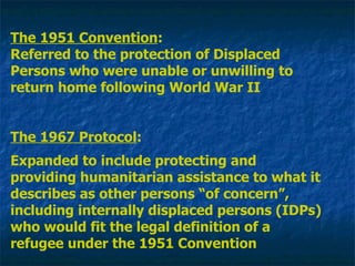 The 1951 Convention : Referred to the protection of Displaced Persons who were unable or unwilling to return home following World War II The 1967 Protocol : Expanded to include protecting and providing humanitarian assistance to what it describes as other persons “of concern”, including internally displaced persons (IDPs) who would fit the legal definition of a refugee under the 1951 Convention 