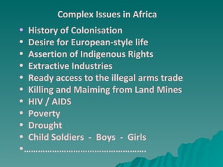 Complex Issues in Africa History of Colonisation Desire for European-style life Assertion of Indigenous Rights Extractive Industries Ready access to the illegal arms trade Killing and Maiming from Land Mines HIV / AIDS Poverty Drought Child Soldiers  -  Boys  -  Girls …………………………………………… . 