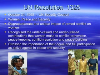 UN Resolution  1325 October 31, 2000  -  UN Security Council Women, Peace and Security Disproportionate and unique impact of armed conflict on women Recognised the under-valued and under-utilised contributions that women make to conflict-prevention, peace-keeping, conflict-resolution and peace-building Stressed the importance of their equal and full participation as active agents in peace and security 