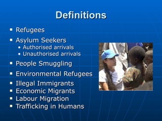 Definitions Refugees Asylum Seekers Authorised arrivals Unauthorised arrivals People Smuggling  Environmental Refugees Illegal Immigrants Economic Migrants Labour Migration Trafficking in Humans 
