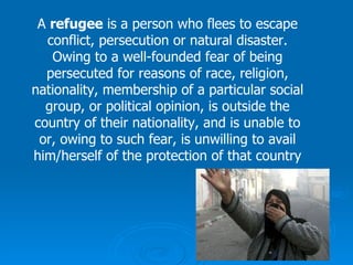 A  refugee  is a person who flees to escape conflict, persecution or natural disaster. Owing to a well-founded fear of being persecuted for reasons of race, religion, nationality, membership of a particular social group, or political opinion, is outside the country of their nationality, and is unable to or, owing to such fear, is unwilling to avail him/herself of the protection of that country 