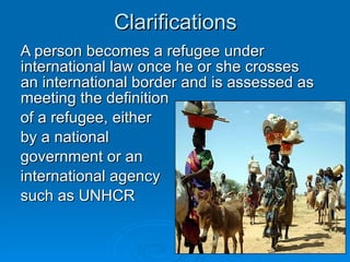 Clarifications A person becomes a refugee under international law once he or she crosses an international border and is assessed as meeting the definition  of a refugee, either  by a national  government or an  international agency  such as UNHCR 