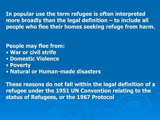 In popular use the term refugee is often interpreted  more broadly than the legal definition – to include all  people who flee their homes seeking refuge from harm.   People may flee from: War or civil strife Domestic Violence Poverty Natural or Human-made disasters These reasons do not fall within the legal definition of a  refugee under the 1951 UN Convention relating to the  status of Refugees, or the 1967 Protocol 