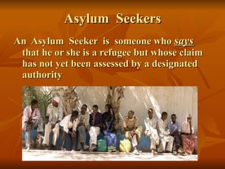 Asylum  Seekers An  Asylum  Seeker  is  someone who  says   that he or she is a refugee but whose claim has not yet been assessed by a designated authority 
