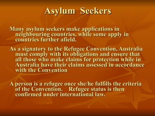 Asylum  Seekers Many asylum seekers make applications in neighbouring countries, while some apply in countries further afield. As a signatory to the Refugee Convention, Australia must comply with its obligations and ensure that all those who make claims for protection while in Australia have their claims assessed in accordance with the Convention A person is a refugee once she/he fulfills the criteria of the Convention.  Refugee status is then confirmed under international law. 