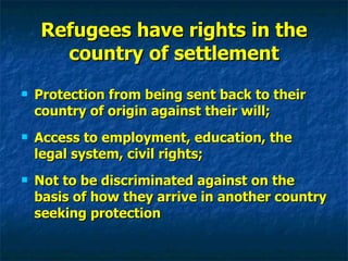 Refugees have rights in the country of settlement Protection from being sent back to their country of origin against their will; Access to employment, education, the legal system, civil rights; Not to be discriminated against on the basis of how they arrive in another country seeking protection 