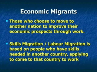 Economic Migrants Those who choose to move to another nation to improve their economic prospects through work. Skills Migration / Labour Migration is based on people who have skills needed in another country, applying to come to that country to work 