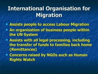 International Organisation for Migration Assists people to access Labour Migration An organisation of business people within the UN System Assists with all legal processing, including the transfer of funds to families back home (Remittances) Concerns raised by NGOs such as Human Rights Watch 
