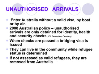 UNAUTHORISED  ARRIVALS Enter Australia without a valid visa, by boat or by air. 2008 Australian policy – unauthorised arrivals are only detained for identity, health and security checks  (C/- Detention Centres) When checks are passed a bridging visa is issued They can live in the community while refugee status is determined If not assessed as valid refugees, they are removed from Australia 