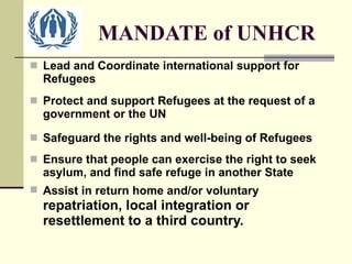 MANDATE of UNHCR Lead and Coordinate international support for Refugees Protect and support Refugees at the request of a government or the UN Safeguard the rights and well-being of Refugees Ensure that people can exercise the right to seek asylum, and find safe refuge in another State Assist in return home and/or voluntary  repatriation, local integration or resettlement to a third country. 