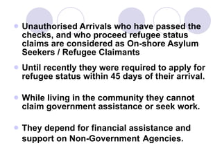 Unauthorised Arrivals who have passed the checks, and who proceed refugee status claims are considered as On-shore Asylum Seekers / Refugee Claimants Until recently they were required to apply for refugee status within 45 days of their arrival. While living in the community they cannot claim government assistance or seek work. They depend for financial assistance and support on Non-Government   Agencies. 