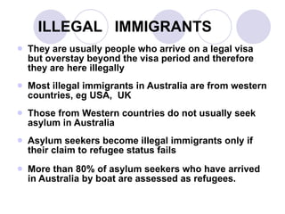 ILLEGAL  IMMIGRANTS They are usually people who arrive on a legal visa but overstay beyond the visa period and therefore they are here illegally Most illegal immigrants in Australia are from western countries, eg USA,  UK Those from Western countries do not usually seek asylum in Australia Asylum seekers become illegal immigrants only if their claim to refugee status fails More than 80% of asylum seekers who have arrived in Australia by boat are assessed as refugees. 