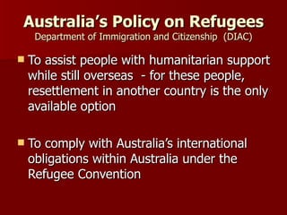 Australia’s Policy on Refugees Department of Immigration and Citizenship  (DIAC) To assist people with humanitarian support while still overseas  - for these people, resettlement in another country is the only available option To comply with Australia’s international obligations within Australia under the Refugee Convention 