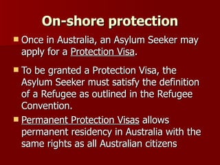 On-shore protection Once in Australia, an Asylum Seeker may apply for a  Protection Visa . To be granted a Protection Visa, the Asylum Seeker must satisfy the definition of a Refugee as outlined in the Refugee Convention. Permanent Protection Visas  allows permanent residency in Australia with the same rights as all Australian citizens 