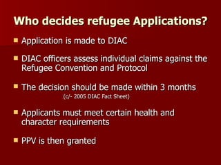 Who decides refugee Applications? Application is made to DIAC DIAC officers assess individual claims against the Refugee Convention and Protocol The decision should be made within 3 months   (c/- 2005 DIAC Fact Sheet) Applicants must meet certain health and character requirements PPV is then granted 