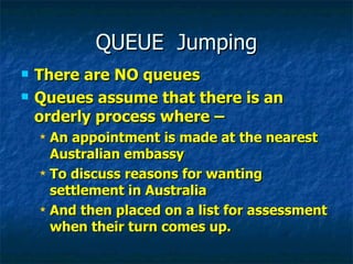 QUEUE  Jumping There are NO queues Queues assume that there is an orderly process where – An appointment is made at the nearest Australian embassy To discuss reasons for wanting settlement in Australia And then placed on a list for assessment when their turn comes up. 