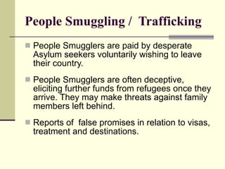 People Smuggling /  Trafficking People Smugglers are paid by desperate Asylum seekers voluntarily wishing to leave their country.  People Smugglers are often deceptive, eliciting further funds from refugees once they arrive. They may make threats against family members left behind. Reports of  false promises in relation to visas, treatment and destinations. 