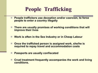 People  Trafficking People traffickers use deception and/or coercion, to force people to enter a country illegally There are usually promises of working conditions that will improve their lives Work is often in the Sex Industry or in Cheap Labour Once the trafficked person is assigned work, she/he is required to repay travel and accommodation costs Passports are usually confiscated Cruel treatment frequently accompanies the work and living conditions. 