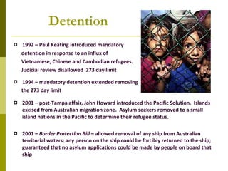 Detention 1992 – Paul Keating introduced mandatory detention in response to an influx of  Vietnamese, Chinese and Cambodian refugees.  Judicial review disallowed  273 day limit 1994 – mandatory detention extended removing the 273 day limit 2001 – post-Tampa affair, John Howard introduced the Pacific Solution.  Islands excised from Australian migration zone.  Asylum seekers removed to a small island nations in the Pacific to determine their refugee status. 2001 –  Border Protection Bill  – allowed removal of any ship from Australian territorial waters; any person on the ship could be forcibly returned to the ship;  guaranteed that no asylum applications could be made by people on board that ship 