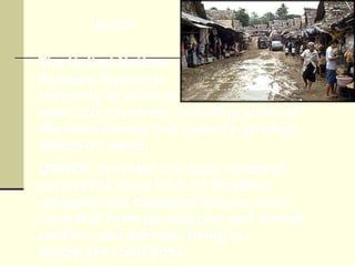 The United Nations  Refugee Agency is  currently at work in  over 110 countries, including some of the most dismal and poverty-stricken places on earth.  UNHCR  provides the basic needs of survival to more than 32.9million refugees and displaced people, who have fled from persecution and armed conflict, and are now living in desperate conditions. UNHCR 