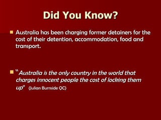Did You Know? Australia has been charging former detainers for the cost of their detention, accommodation, food and transport. “ Australia is the only country in the world that charges innocent people the cost of locking them up ”   (Julian Burnside QC) 