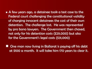    A few years ago, a detainee took a test case to the Federal court challenging the constitutional validity of charging innocent detainees the cost of their own detention.  The challenge lost.  He was represented by pro bono lawyers.  The Government then chased, not only for his detention costs ($29,000) but also for the Government’s legal costs ($31,000) One man now living in Ballarat is paying off his debt at $100 a month.  It will take him 170 years to clear it. 