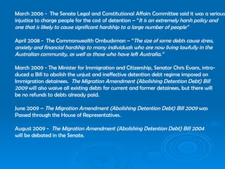 March 2006 -  The Senate Legal and Constitutional Affairs Committee said it was a serious injustice to charge people for the cost of detention – “ It is an extremely harsh policy and one that is likely to cause significant hardship to a large number of people” April 2008 -  The Commonwealth Ombudsman – “ The size of some debts cause stress,  anxiety and financial hardship to many individuals who are now living lawfully in the Australian community, as well as those who have left Australia.” March 2009 - The Minister for Immigration and Citizenship, Senator Chris Evans, intro- duced a Bill to abolish the unjust and ineffective detention debt regime imposed on Immigration detainees.  The Migration Amendment (Abolishing Detention Debt) Bill 2009  will also waive all existing debts for current and former detainees, but there will be no refunds to debts already paid. June 2009 –  The Migration Amendment (Abolishing Detention Debt) Bill 2009  was  Passed through the House of Representatives. August 2009 -  The Migration Amendment (Abolishing Detention Debt) Bill 2004   will be debated in the Senate. 