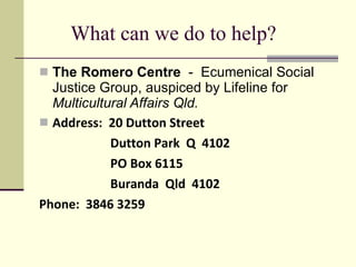 What can we do to help? The Romero Centre   -  Ecumenical Social Justice Group, auspiced by Lifeline for  Multicultural Affairs Qld. Address:  20 Dutton Street Dutton Park  Q  4102 PO Box 6115 Buranda  Qld  4102 Phone:  3846 3259 