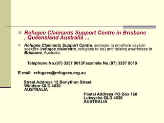 Refugee Claimants Support Centre  in  Brisbane , Queensland Australia  ...     Refugee Claimants Support Centre , services to on-shore asylum seekers ( refugee claimants , refugees to be) and raising awareness in  Brisbane , Australia.    Telephone No.(07) 3357 9013Facsimile No.(07) 3357 9019 E-mail:  [email_address] Street Address 12 Bonython Street  Windsor QLD 4030  AUSTRALIA Postal Address PO Box 160  Lutwyche QLD 4030  AUSTRALIA 