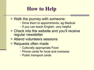 How to Help Walk the journey with someone: Drive them to appointments, eg Medical If you can teach English, very helpful Check into the website and you’ll receive regular newsletter Attend volunteers sessions Requests often made Culturally appropriate Food Phone cards for local and overseas Public transport cards 