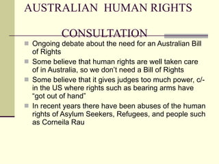 AUSTRALIAN  HUMAN RIGHTS    CONSULTATION Ongoing debate about the need for an Australian Bill of Rights Some believe that human rights are well taken care of in Australia, so we don’t need a Bill of Rights Some believe that it gives judges too much power, c/- in the US where rights such as bearing arms have “got out of hand” In recent years there have been abuses of the human rights of Asylum Seekers, Refugees, and people such as Corneila Rau 