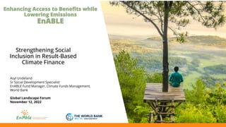 Enhancing Access to Benefits while
Lowering Emissions
EnABLE
Strengthening Social
Inclusion in Result-Based
Climate Finance
Asyl Undeland
Sr Social Development Specialist
EnABLE Fund Manager, Climate Funds Management,
World Bank
Global Landscape Forum
November 12, 2022
 