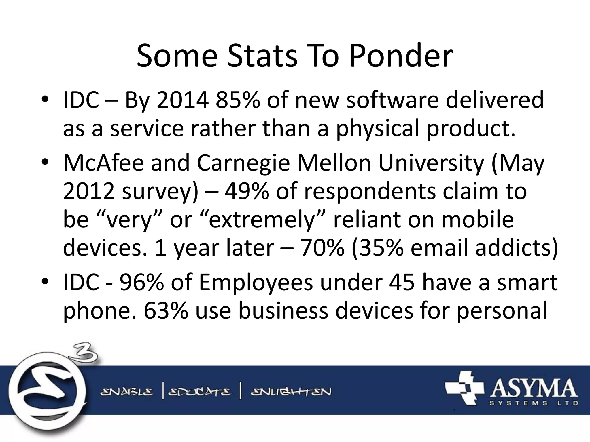 Some Stats To Ponder 
•IDC – By 2014 85% of new software delivered as a service rather than a physical product. 
•McAfee and Carnegie Mellon University (May 2012 survey) – 49% of respondents claim to be “very” or “extremely” reliant on mobile devices. 1 year later – 70% (35% email addicts) 
•IDC - 96% of Employees under 45 have a smart phone. 63% use business devices for personal  